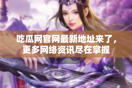 吃瓜网官网最新地址来了，更多网络资讯尽在掌握