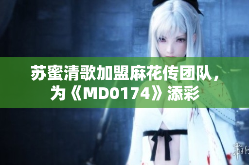 苏蜜清歌加盟麻花传团队，为《MD0174》添彩