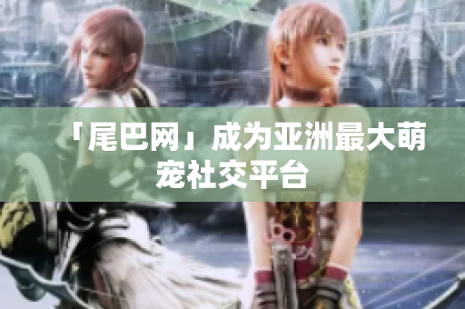 「尾巴网」成为亚洲最大萌宠社交平台