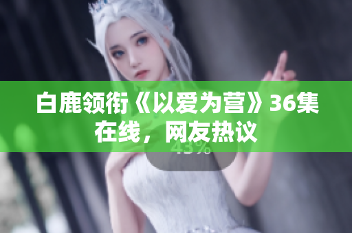 白鹿领衔《以爱为营》36集在线，网友热议