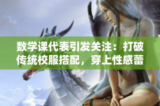 数学课代表引发关注：打破传统校服搭配，穿上性感蕾丝吊带背心？