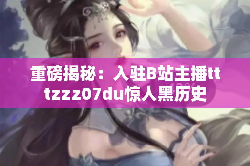 重磅揭秘：入驻B站主播tttzzz07du惊人黑历史