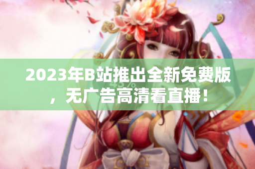 2023年B站推出全新免费版，无广告高清看直播！