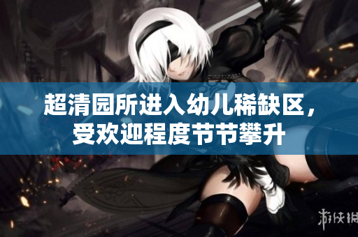 超清园所进入幼儿稀缺区，受欢迎程度节节攀升