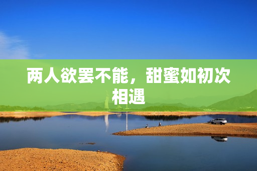 两人欲罢不能，甜蜜如初次相遇