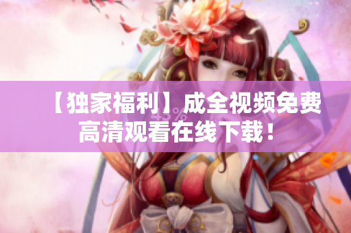 【独家福利】成全视频免费高清观看在线下载！