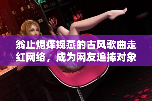 翁止熄痒婉燕的古风歌曲走红网络，成为网友追捧对象