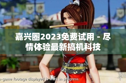 嘉兴圈2023免费试用 - 尽情体验最新搞机科技