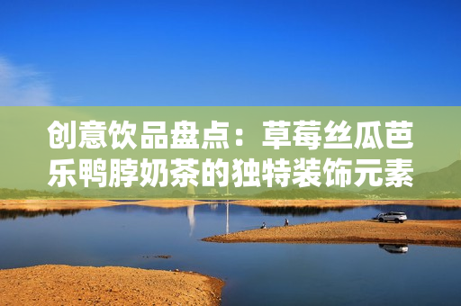 创意饮品盘点：草莓丝瓜芭乐鸭脖奶茶的独特装饰元素
