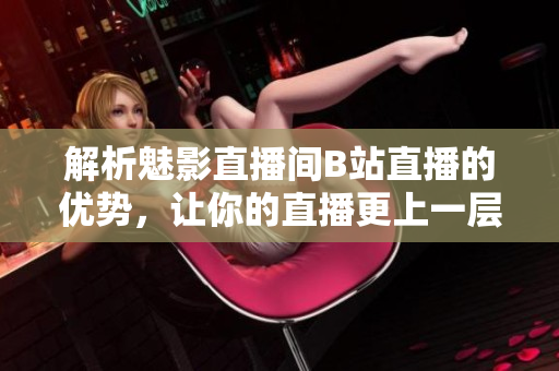 解析魅影直播间B站直播的优势，让你的直播更上一层楼
