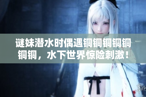 谜妹潜水时偶遇铜铜铜铜铜铜铜，水下世界惊险刺激！