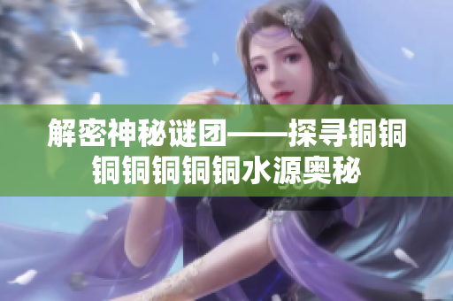 解密神秘谜团——探寻铜铜铜铜铜铜铜水源奥秘