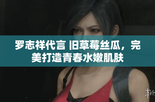 罗志祥代言 旧草莓丝瓜，完美打造青春水嫩肌肤