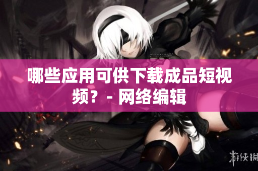 哪些应用可供下载成品短视频？- 网络编辑