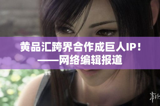 黄品汇跨界合作成巨人IP！——网络编辑报道