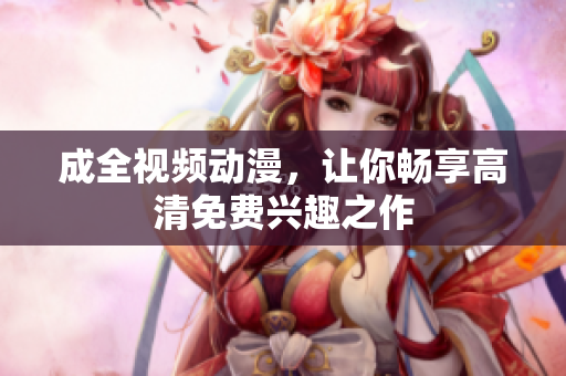 成全视频动漫，让你畅享高清免费兴趣之作