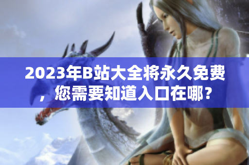 2023年B站大全将永久免费，您需要知道入口在哪？