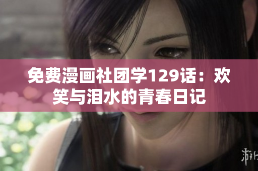 免费漫画社团学129话：欢笑与泪水的青春日记