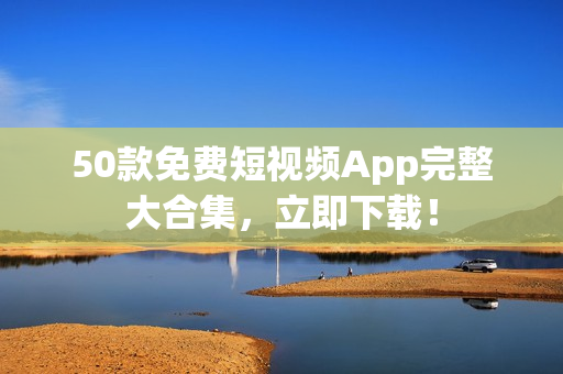 50款免费短视频App完整大合集，立即下载！