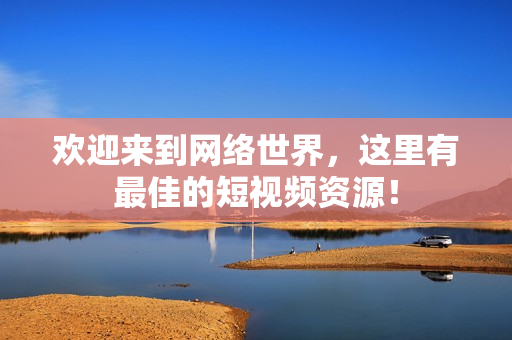欢迎来到网络世界，这里有最佳的短视频资源！