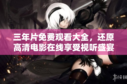 三年片免费观看大全，还原高清电影在线享受视听盛宴