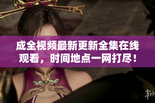成全视频最新更新全集在线观看，时间地点一网打尽！