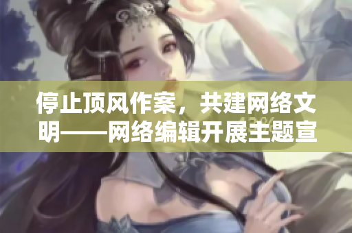 停止顶风作案，共建网络文明——网络编辑开展主题宣传活动