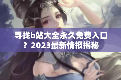 寻找b站大全永久免费入口？2023最新情报揭秘