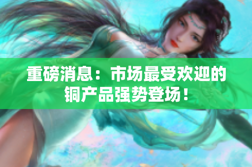 重磅消息：市场最受欢迎的铜产品强势登场！
