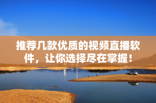 推荐几款优质的视频直播软件，让你选择尽在掌握！