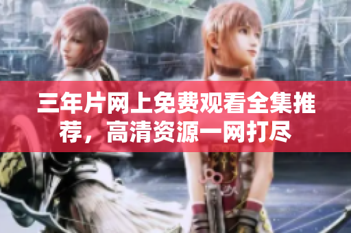 三年片网上免费观看全集推荐，高清资源一网打尽