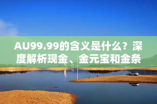 AU99.99的含义是什么？深度解析现金、金元宝和金条的区别！