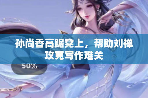 孙尚香高踞凳上，帮助刘禅攻克写作难关