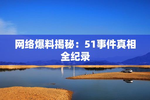 网络爆料揭秘：51事件真相全纪录