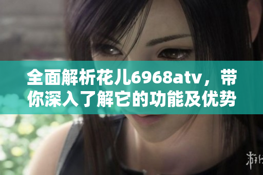 全面解析花儿6968atv，带你深入了解它的功能及优势
