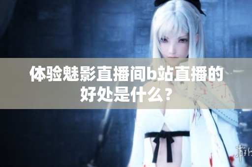体验魅影直播间b站直播的好处是什么？
