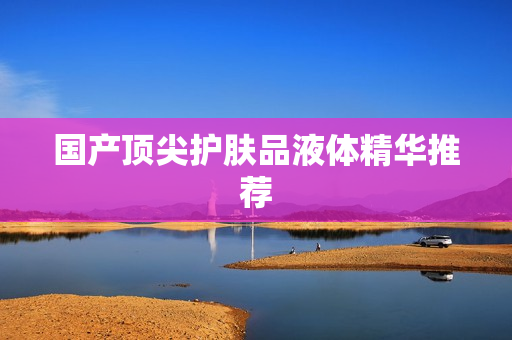 国产顶尖护肤品液体精华推荐