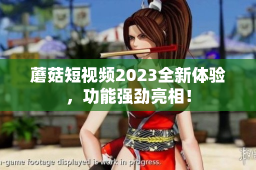 蘑菇短视频2023全新体验，功能强劲亮相！