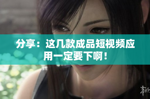 分享：这几款成品短视频应用一定要下啊！