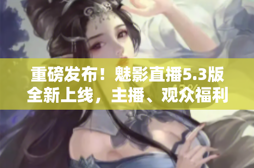 重磅发布！魅影直播5.3版全新上线，主播、观众福利多多