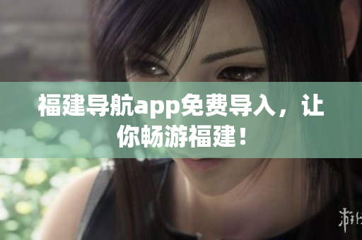 福建导航app免费导入，让你畅游福建！