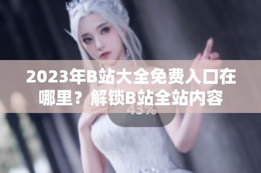 2023年B站大全免费入口在哪里？解锁B站全站内容
