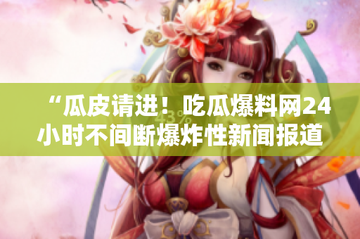 “瓜皮请进！吃瓜爆料网24小时不间断爆炸性新闻报道！”