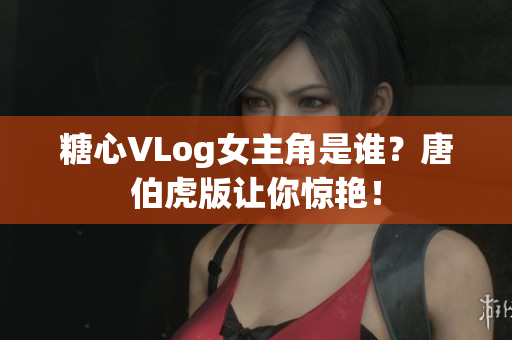 糖心VLog女主角是谁？唐伯虎版让你惊艳！