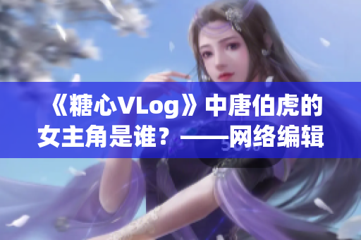 《糖心VLog》中唐伯虎的女主角是谁？——网络编辑揭秘