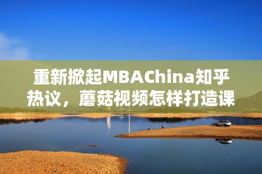 重新掀起MBAChina知乎热议，蘑菇视频怎样打造课程内容？