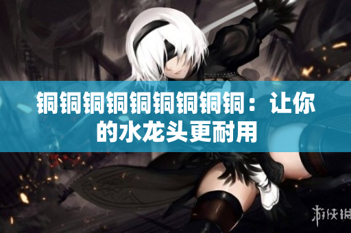 铜铜铜铜铜铜铜铜铜：让你的水龙头更耐用