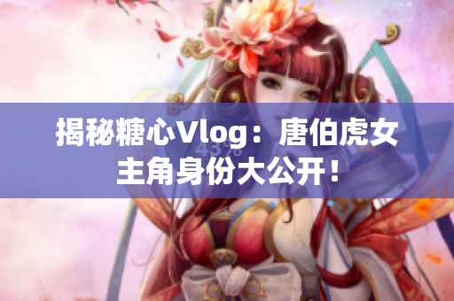 揭秘糖心Vlog：唐伯虎女主角身份大公开！