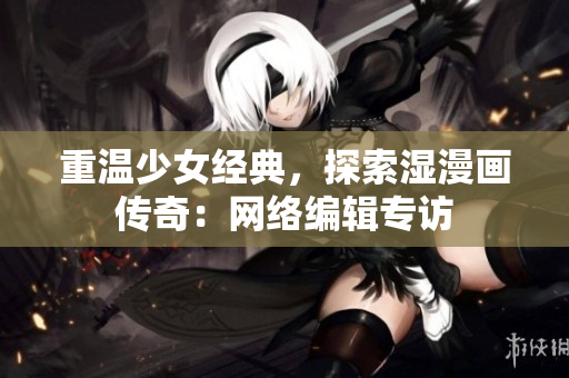 重温少女经典，探索湿漫画传奇：网络编辑专访