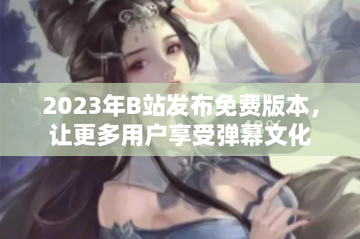 2023年B站发布免费版本，让更多用户享受弹幕文化